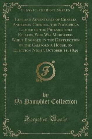 Cover of Life and Adventures of Charles Anderson Chester, the Notorious Leader of the Philadelphia Killers, Who Was Murdered, While Engaged in the Destruction of the California House, on Election Night, October 11, 1849 (Classic Reprint)