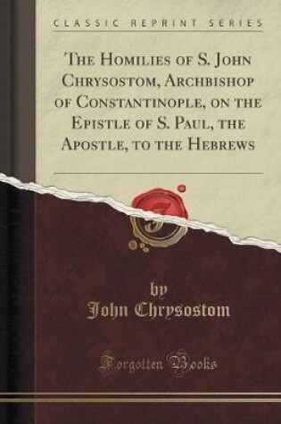 Cover of The Homilies of S. John Chrysostom, Archbishop of Constantinople, on the Epistle of S. Paul, the Apostle, to the Hebrews (Classic Reprint)