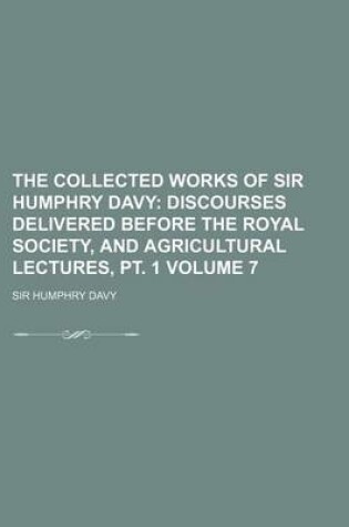 Cover of The Collected Works of Sir Humphry Davy; Discourses Delivered Before the Royal Society, and Agricultural Lectures, PT. 1 Volume 7