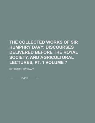 Book cover for The Collected Works of Sir Humphry Davy; Discourses Delivered Before the Royal Society, and Agricultural Lectures, PT. 1 Volume 7