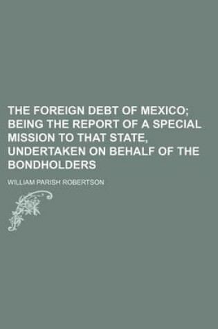 Cover of The Foreign Debt of Mexico; Being the Report of a Special Mission to That State, Undertaken on Behalf of the Bondholders