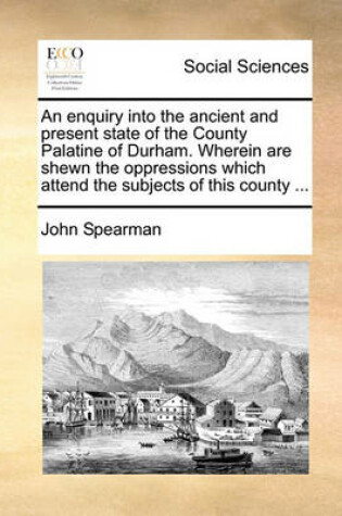 Cover of An Enquiry Into the Ancient and Present State of the County Palatine of Durham. Wherein Are Shewn the Oppressions Which Attend the Subjects of This County ...