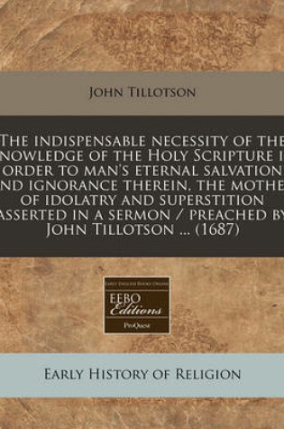 Cover of The Indispensable Necessity of the Knowledge of the Holy Scripture in Order to Man's Eternal Salvation and Ignorance Therein, the Mother of Idolatry and Superstition Asserted in a Sermon / Preached by John Tillotson ... (1687)