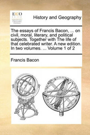 Cover of The Essays of Francis Bacon, ... on Civil, Moral, Literary, and Political Subjects. Together with the Life of That Celebrated Writer. a New Edition. in Two Volumes. ... Volume 1 of 2