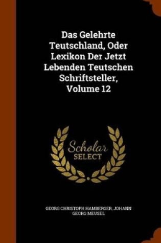 Cover of Das Gelehrte Teutschland, Oder Lexikon Der Jetzt Lebenden Teutschen Schriftsteller, Volume 12