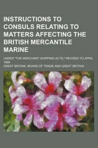 Cover of Instructions to Consuls Relating to Matters Affecting the British Mercantile Marine; Under "The Merchant Shipping Acts," Revised to April 1888