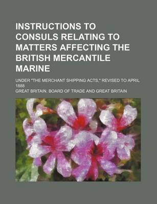 Book cover for Instructions to Consuls Relating to Matters Affecting the British Mercantile Marine; Under "The Merchant Shipping Acts," Revised to April 1888