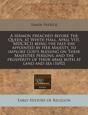 Book cover for A Sermon Preached Before the Queen, at White-Hall, April VIII, MDCXCII Being the Fast-Day Appointed by Her Majesty, to Implore God's Blessing on Their Majesties Persons, and the Prosperity of Their Arms Both at Land and Sea (1692)