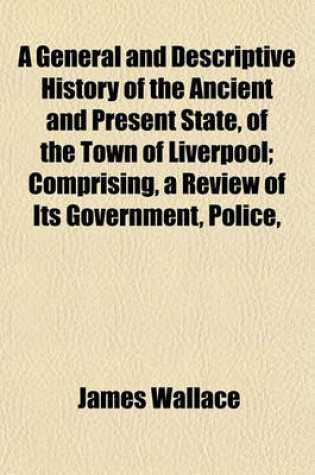 Cover of A General and Descriptive History of the Ancient and Present State, of the Town of Liverpool; Comprising, a Review of Its Government, Police,