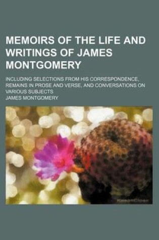 Cover of Memoirs of the Life and Writings of James Montgomery (Volume 4); Including Selections from His Correspondence, Remains in Prose and Verse, and Conversations on Various Subjects