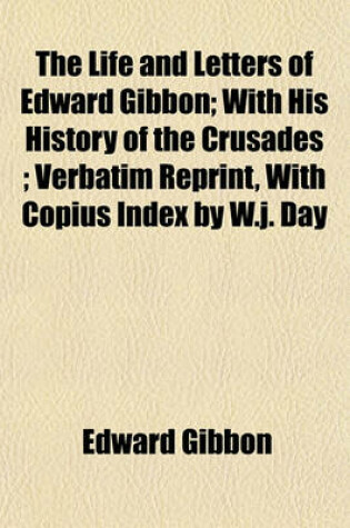 Cover of The Life and Letters of Edward Gibbon; With His History of the Crusades; Verbatim Reprint, with Copius Index by W.J. Day