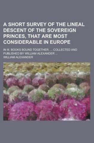 Cover of A Short Survey of the Lineal Descent of the Sovereign Princes, That Are Most Considerable in Europe; In III. Books Bound Together. ... Collected and Published by William Alexander ...