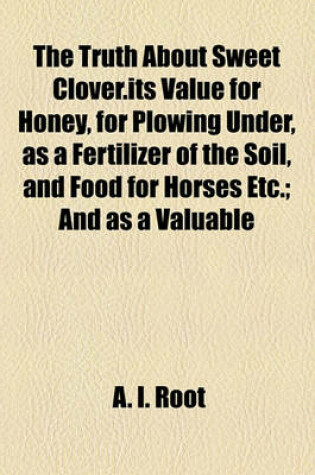 Cover of The Truth about Sweet Clover.Its Value for Honey, for Plowing Under, as a Fertilizer of the Soil, and Food for Horses Etc.; And as a Valuable