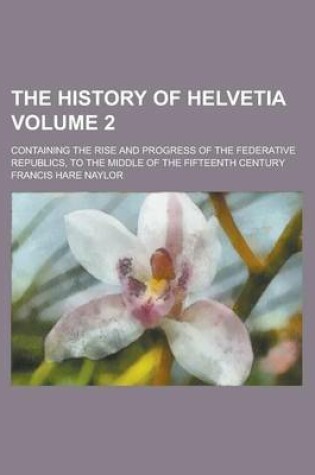 Cover of The History of Helvetia; Containing the Rise and Progress of the Federative Republics, to the Middle of the Fifteenth Century Volume 2