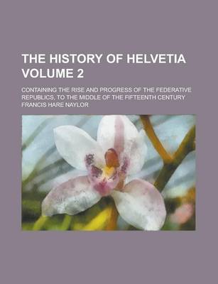 Book cover for The History of Helvetia; Containing the Rise and Progress of the Federative Republics, to the Middle of the Fifteenth Century Volume 2