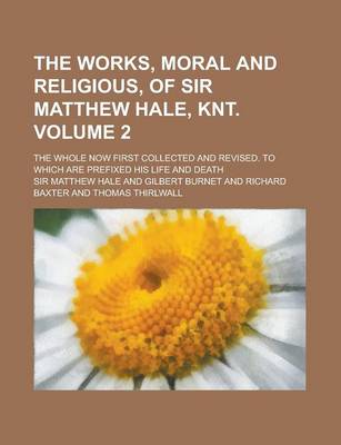 Book cover for The Works, Moral and Religious, of Sir Matthew Hale, Knt; The Whole Now First Collected and Revised. to Which Are Prefixed His Life and Death Volume 2