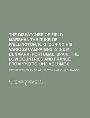 Book cover for The Dispatches of Field Marshal the Duke of Wellington, K. G. During His Various Campaigns in India, Denmark, Portugal, Spain, the Low Countries and France from 1799 to 1818 Volume 6