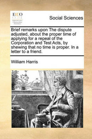 Cover of Brief Remarks Upon the Dispute Adjusted, about the Proper Time of Applying for a Repeal of the Corporation and Test Acts, by Shewing That No Time Is Proper. in a Letter to a Friend.