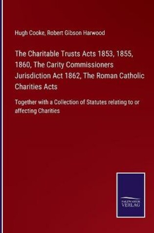 Cover of The Charitable Trusts Acts 1853, 1855, 1860, The Carity Commissioners Jurisdiction Act 1862, The Roman Catholic Charities Acts