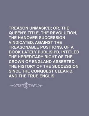 Book cover for Treason Unmask'd; Or, the Queen's Title, the Revolution, and the Hanover Succession Vindicated, Against the Treasonable Positions, of a Book Lately Publish'd, Intitled the Hereditary Right of the Crown of England Asserted, the History of the Succession Si