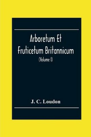 Cover of Arboretum Et Fruticetum Britannicum; Or, The Trees And Shrubs Of Britain, Native And Foreign, Hardy And Half-Hardy, Pictorially And Botanically Delineated, And Scientifically And Popularly Described; With Their Propagation, Culture, Management, And Uses In