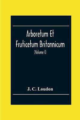 Book cover for Arboretum Et Fruticetum Britannicum; Or, The Trees And Shrubs Of Britain, Native And Foreign, Hardy And Half-Hardy, Pictorially And Botanically Delineated, And Scientifically And Popularly Described; With Their Propagation, Culture, Management, And Uses In