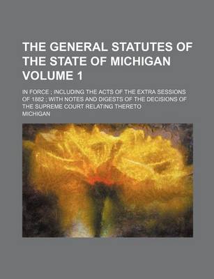 Book cover for The General Statutes of the State of Michigan Volume 1; In Force Including the Acts of the Extra Sessions of 1882 with Notes and Digests of the Decisions of the Supreme Court Relating Thereto