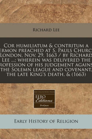 Cover of Cor Humiliatum & Contritum a Sermon Preached at S. Pauls Church London, Nov. 29, 1663 / By Richard Lee ...; Wherein Was Delivered the Profession of His Judgement Against the Solemn League and Covenant, the Late King's Death, & (1663)