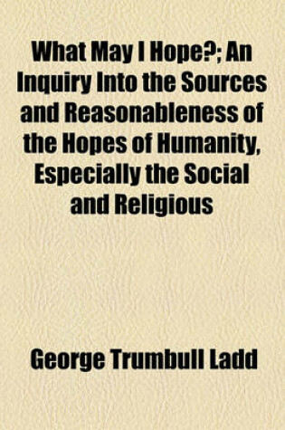 Cover of What May I Hope?; An Inquiry Into the Sources and Reasonableness of the Hopes of Humanity, Especially the Social and Religious