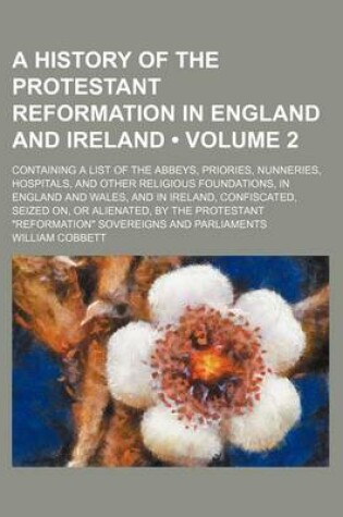 Cover of A History of the Protestant Reformation in England and Ireland (Volume 2 ); Containing a List of the Abbeys, Priories, Nunneries, Hospitals, and Other Religious Foundations, in England and Wales, and in Ireland, Confiscated, Seized On, or Alienated, by Th