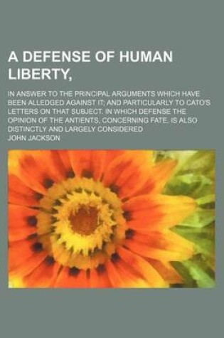 Cover of A Defense of Human Liberty; In Answer to the Principal Arguments Which Have Been Alledged Against It and Particularly to Cato's Letters on That Subject. in Which Defense the Opinion of the Antients, Concerning Fate, Is Also Distinctly and Largely Conside