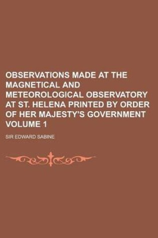 Cover of Observations Made at the Magnetical and Meteorological Observatory at St. Helena Printed by Order of Her Majesty's Government Volume 1