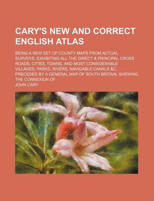 Book cover for Cary's New and Correct English Atlas; Being a New Set of County Maps from Actual Surveys. Exhibiting All the Direct & Principal Cross Roads, Cities, Towns, and Most Considerable Villages, Parks, Rivers, Navigable Canals &C. Preceded by a General Map of Sou