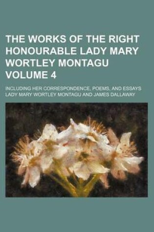 Cover of The Works of the Right Honourable Lady Mary Wortley Montagu Volume 4; Including Her Correspondence, Poems, and Essays