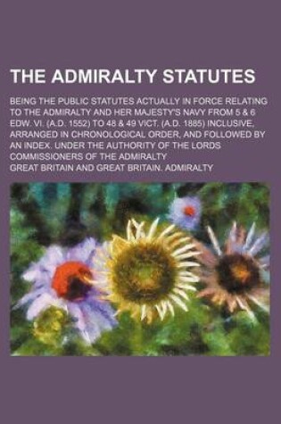 Cover of The Admiralty Statutes; Being the Public Statutes Actually in Force Relating to the Admiralty and Her Majesty's Navy from 5 & 6 Edw. VI. (A.D. 1552) to 48 & 49 Vict. (A.D. 1885) Inclusive, Arranged in Chronological Order, and Followed by