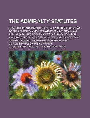 Book cover for The Admiralty Statutes; Being the Public Statutes Actually in Force Relating to the Admiralty and Her Majesty's Navy from 5 & 6 Edw. VI. (A.D. 1552) to 48 & 49 Vict. (A.D. 1885) Inclusive, Arranged in Chronological Order, and Followed by