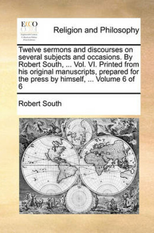 Cover of Twelve Sermons and Discourses on Several Subjects and Occasions. by Robert South, ... Vol. VI. Printed from His Original Manuscripts, Prepared for the Press by Himself, ... Volume 6 of 6