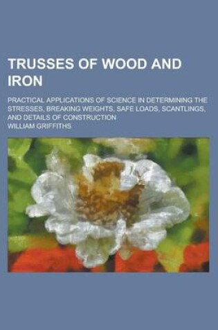 Cover of Trusses of Wood and Iron; Practical Applications of Science in Determining the Stresses, Breaking Weights, Safe Loads, Scantlings, and Details of Cons