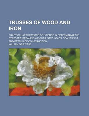 Book cover for Trusses of Wood and Iron; Practical Applications of Science in Determining the Stresses, Breaking Weights, Safe Loads, Scantlings, and Details of Cons