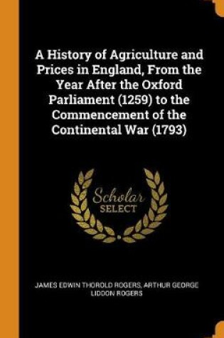 Cover of A History of Agriculture and Prices in England, from the Year After the Oxford Parliament (1259) to the Commencement of the Continental War (1793)