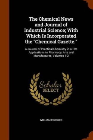 Cover of The Chemical News and Journal of Industrial Science; With Which Is Incorporated the Chemical Gazette.