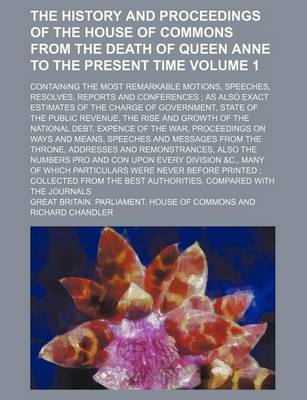 Book cover for The History and Proceedings of the House of Commons from the Death of Queen Anne to the Present Time Volume 1; Containing the Most Remarkable Motions, Speeches, Resolves, Reports and Conferences; As Also Exact Estimates of the Charge of Government, State of th