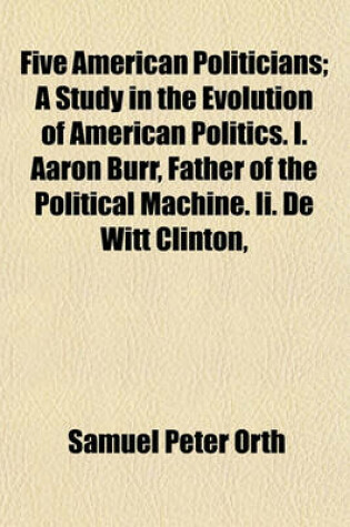 Cover of Five American Politicians; A Study in the Evolution of American Politics. I. Aaron Burr, Father of the Political Machine. II. de Witt Clinton,