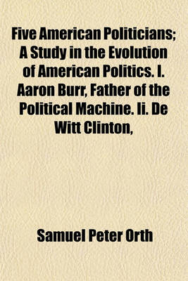 Book cover for Five American Politicians; A Study in the Evolution of American Politics. I. Aaron Burr, Father of the Political Machine. II. de Witt Clinton,