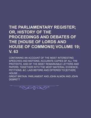 Book cover for The Parliamentary Register; Or, History of the Proceedings and Debates of the [House of Lords and House of Commons]. Containing an Account of the Most Interesting Speeches and Motions Accurate Copies of All the Protests, Volume 19; V. 63