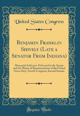 Book cover for Benjamin Franklin Shively (Late a Senator From Indiana): Memorial Addresses Delivered in the Senate and the House of Representatives of the United States Sixty-Fourth Congress, Second Session (Classic Reprint)