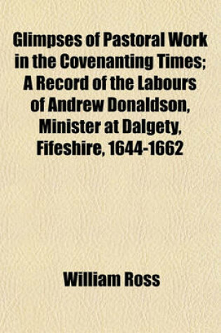 Cover of Glimpses of Pastoral Work in the Covenanting Times; A Record of the Labours of Andrew Donaldson, Minister at Dalgety, Fifeshire, 1644-1662