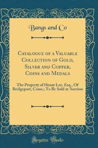 Cover of Catalogue of a Valuable Collection of Gold, Silver and Copper, Coins and Medals: The Property of Henry Lee, Esq., Of Bridgeport, Conn.; To Be Sold at Auction (Classic Reprint)