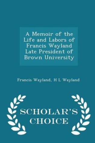 Cover of A Memoir of the Life and Labors of Francis Wayland Late President of Brown University - Scholar's Choice Edition