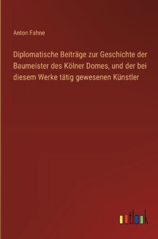 Cover of Diplomatische Beiträge zur Geschichte der Baumeister des Kölner Domes, und der bei diesem Werke tätig gewesenen Künstler